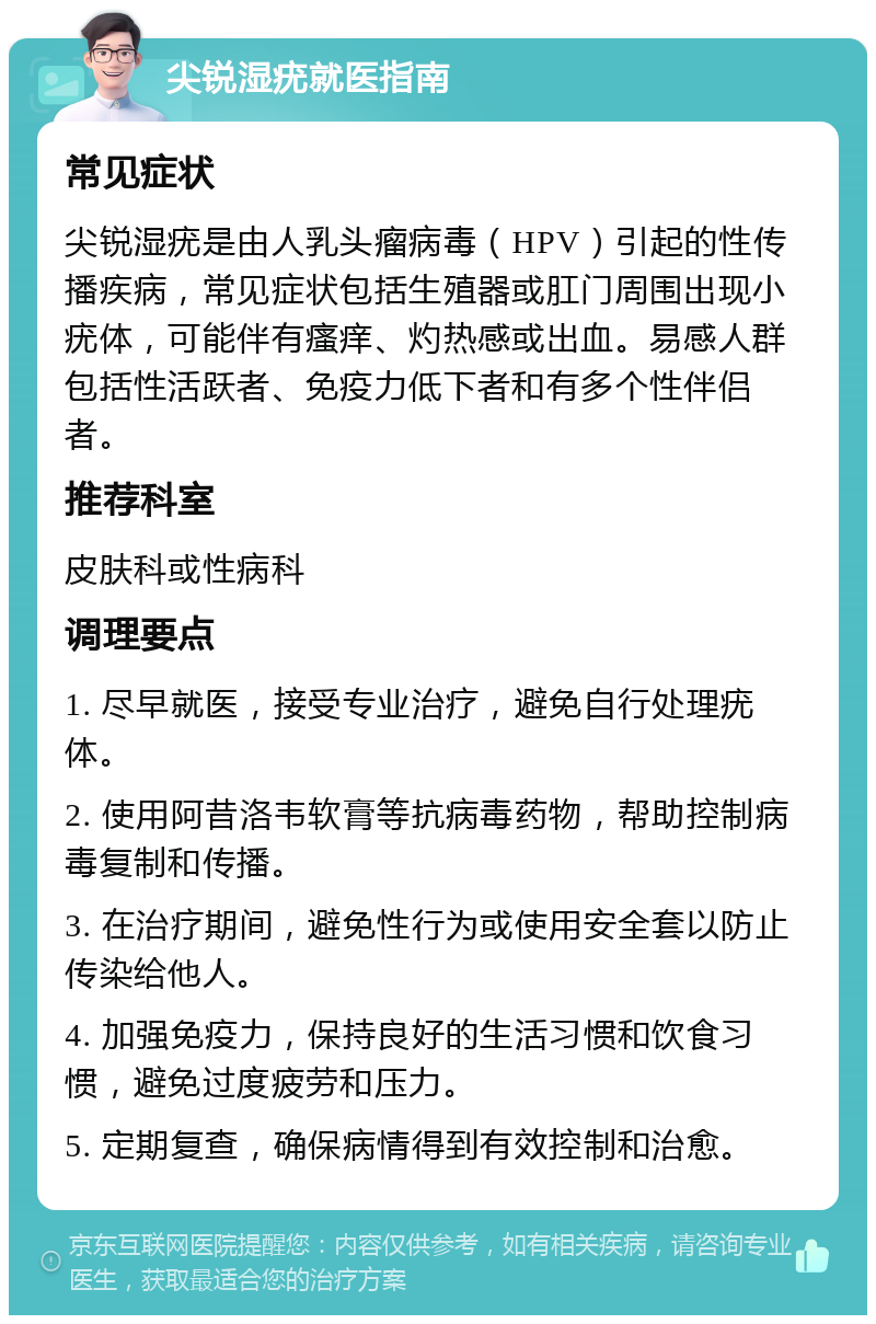 尖锐湿疣就医指南 常见症状 尖锐湿疣是由人乳头瘤病毒（HPV）引起的性传播疾病，常见症状包括生殖器或肛门周围出现小疣体，可能伴有瘙痒、灼热感或出血。易感人群包括性活跃者、免疫力低下者和有多个性伴侣者。 推荐科室 皮肤科或性病科 调理要点 1. 尽早就医，接受专业治疗，避免自行处理疣体。 2. 使用阿昔洛韦软膏等抗病毒药物，帮助控制病毒复制和传播。 3. 在治疗期间，避免性行为或使用安全套以防止传染给他人。 4. 加强免疫力，保持良好的生活习惯和饮食习惯，避免过度疲劳和压力。 5. 定期复查，确保病情得到有效控制和治愈。