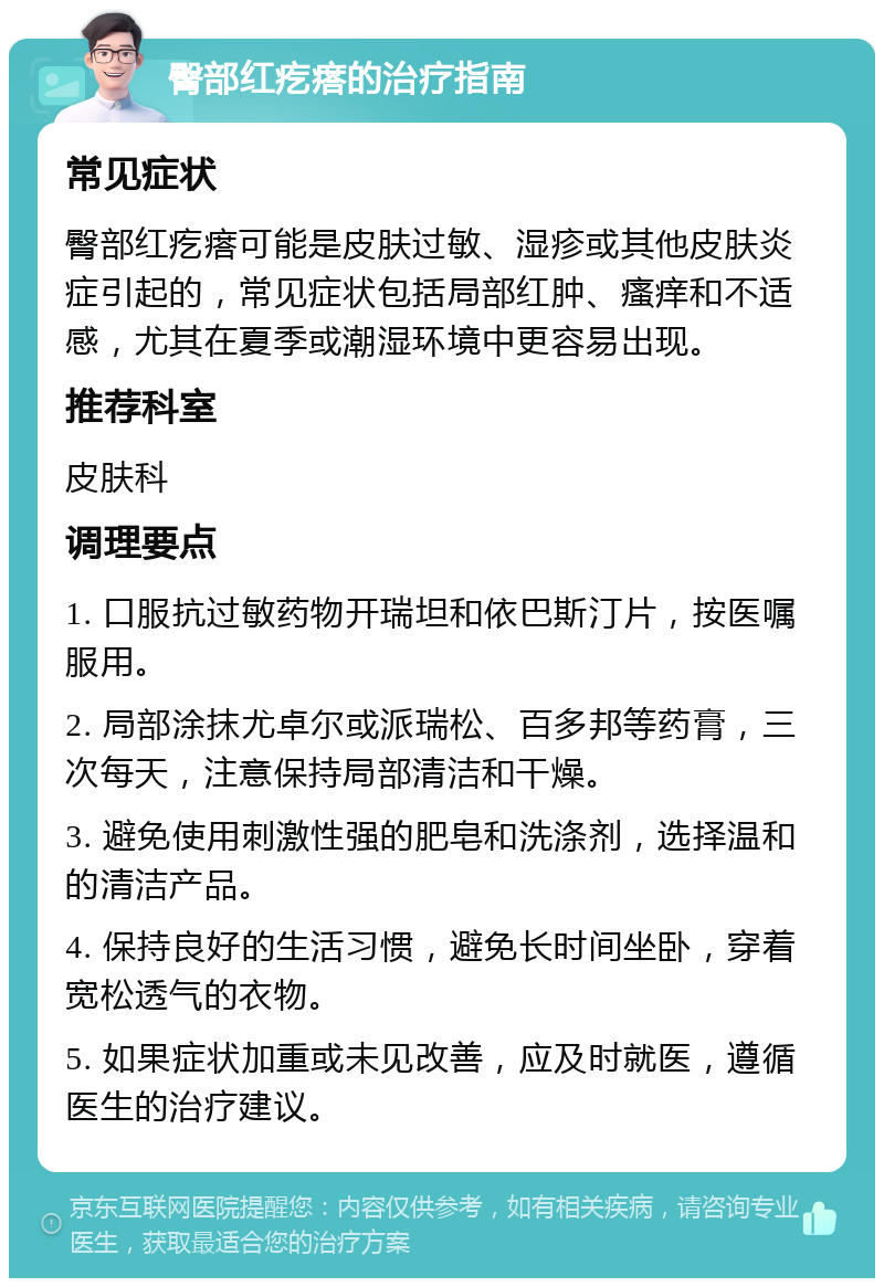 臀部红疙瘩的治疗指南 常见症状 臀部红疙瘩可能是皮肤过敏、湿疹或其他皮肤炎症引起的，常见症状包括局部红肿、瘙痒和不适感，尤其在夏季或潮湿环境中更容易出现。 推荐科室 皮肤科 调理要点 1. 口服抗过敏药物开瑞坦和依巴斯汀片，按医嘱服用。 2. 局部涂抹尤卓尔或派瑞松、百多邦等药膏，三次每天，注意保持局部清洁和干燥。 3. 避免使用刺激性强的肥皂和洗涤剂，选择温和的清洁产品。 4. 保持良好的生活习惯，避免长时间坐卧，穿着宽松透气的衣物。 5. 如果症状加重或未见改善，应及时就医，遵循医生的治疗建议。