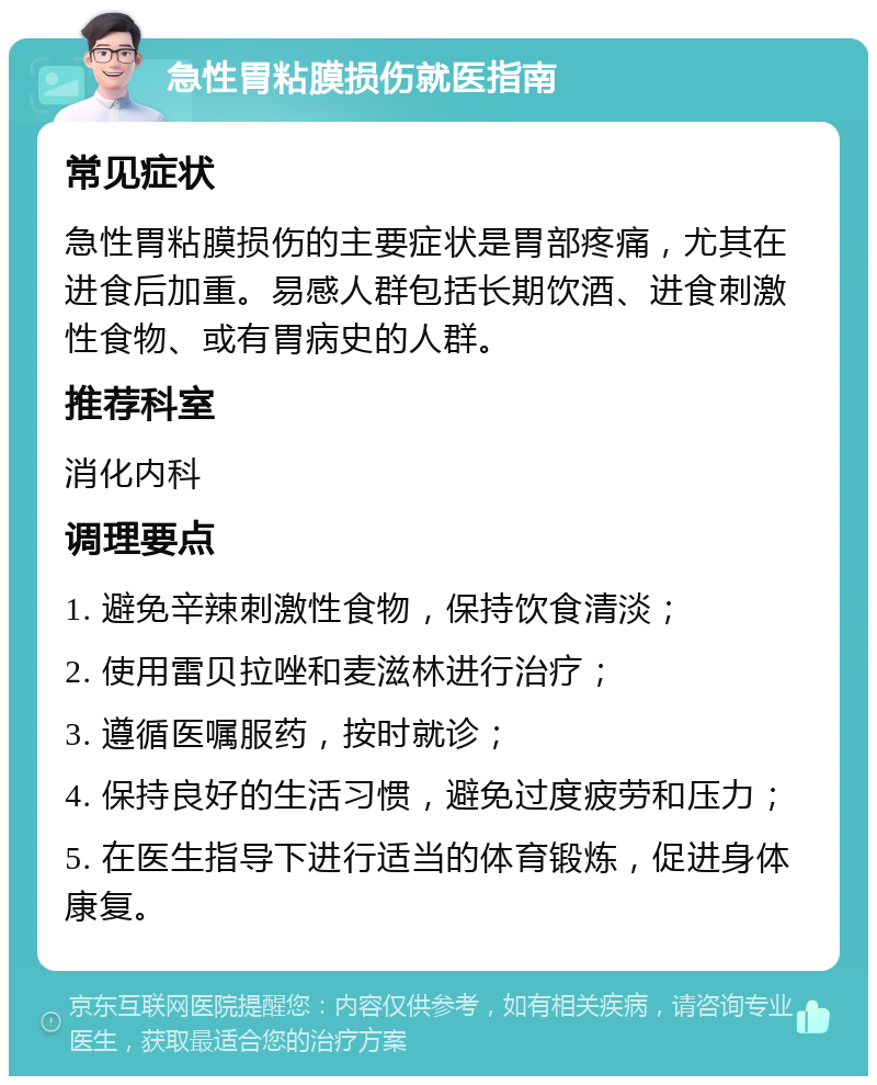 急性胃粘膜损伤就医指南 常见症状 急性胃粘膜损伤的主要症状是胃部疼痛，尤其在进食后加重。易感人群包括长期饮酒、进食刺激性食物、或有胃病史的人群。 推荐科室 消化内科 调理要点 1. 避免辛辣刺激性食物，保持饮食清淡； 2. 使用雷贝拉唑和麦滋林进行治疗； 3. 遵循医嘱服药，按时就诊； 4. 保持良好的生活习惯，避免过度疲劳和压力； 5. 在医生指导下进行适当的体育锻炼，促进身体康复。