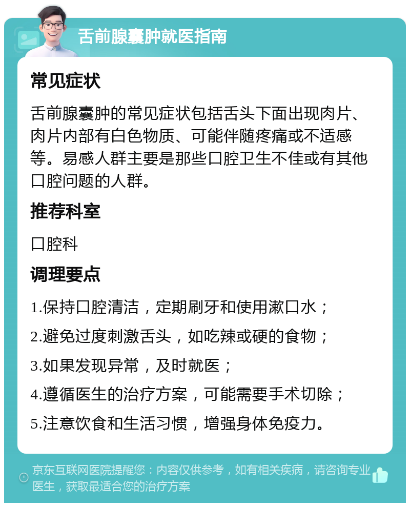 舌前腺囊肿就医指南 常见症状 舌前腺囊肿的常见症状包括舌头下面出现肉片、肉片内部有白色物质、可能伴随疼痛或不适感等。易感人群主要是那些口腔卫生不佳或有其他口腔问题的人群。 推荐科室 口腔科 调理要点 1.保持口腔清洁，定期刷牙和使用漱口水； 2.避免过度刺激舌头，如吃辣或硬的食物； 3.如果发现异常，及时就医； 4.遵循医生的治疗方案，可能需要手术切除； 5.注意饮食和生活习惯，增强身体免疫力。