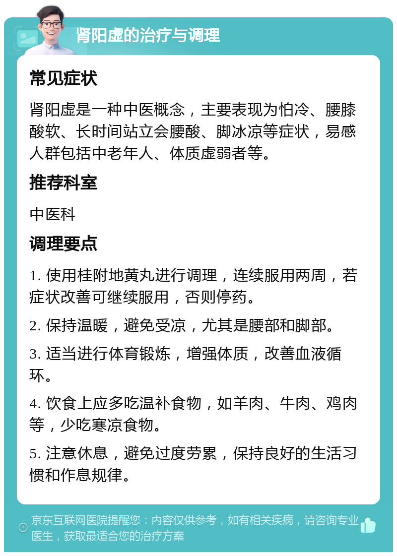 肾阳虚的治疗与调理 常见症状 肾阳虚是一种中医概念，主要表现为怕冷、腰膝酸软、长时间站立会腰酸、脚冰凉等症状，易感人群包括中老年人、体质虚弱者等。 推荐科室 中医科 调理要点 1. 使用桂附地黄丸进行调理，连续服用两周，若症状改善可继续服用，否则停药。 2. 保持温暖，避免受凉，尤其是腰部和脚部。 3. 适当进行体育锻炼，增强体质，改善血液循环。 4. 饮食上应多吃温补食物，如羊肉、牛肉、鸡肉等，少吃寒凉食物。 5. 注意休息，避免过度劳累，保持良好的生活习惯和作息规律。