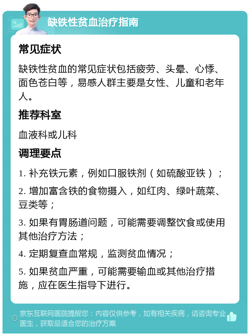 缺铁性贫血治疗指南 常见症状 缺铁性贫血的常见症状包括疲劳、头晕、心悸、面色苍白等，易感人群主要是女性、儿童和老年人。 推荐科室 血液科或儿科 调理要点 1. 补充铁元素，例如口服铁剂（如硫酸亚铁）； 2. 增加富含铁的食物摄入，如红肉、绿叶蔬菜、豆类等； 3. 如果有胃肠道问题，可能需要调整饮食或使用其他治疗方法； 4. 定期复查血常规，监测贫血情况； 5. 如果贫血严重，可能需要输血或其他治疗措施，应在医生指导下进行。