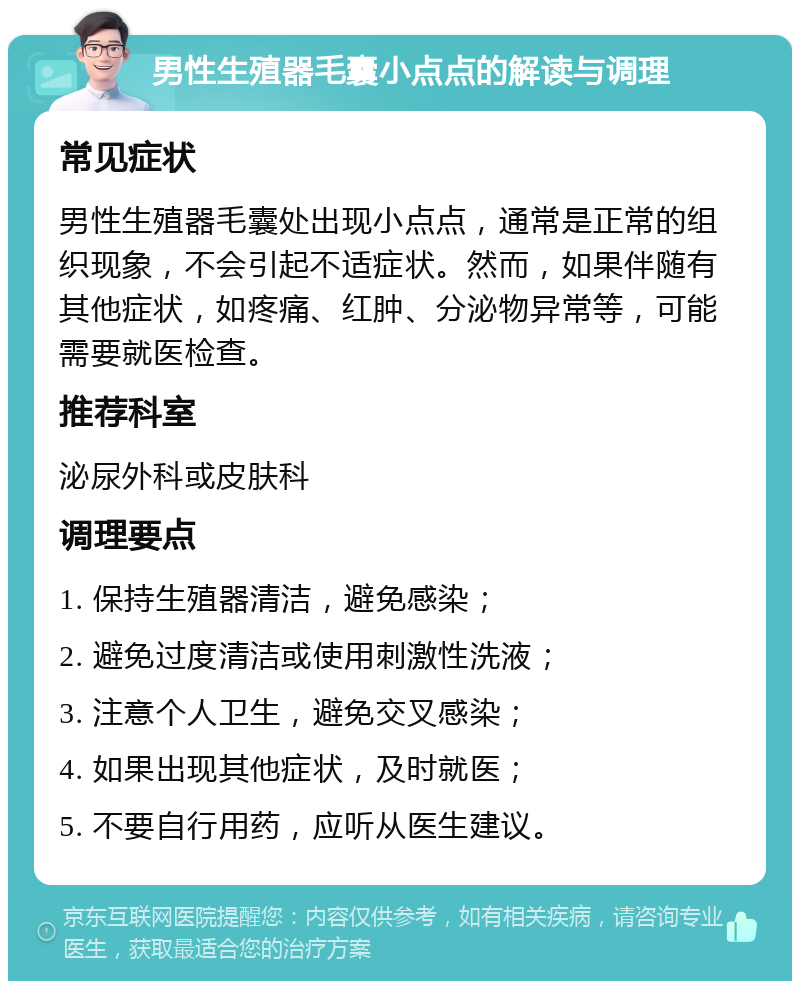 男性生殖器毛囊小点点的解读与调理 常见症状 男性生殖器毛囊处出现小点点，通常是正常的组织现象，不会引起不适症状。然而，如果伴随有其他症状，如疼痛、红肿、分泌物异常等，可能需要就医检查。 推荐科室 泌尿外科或皮肤科 调理要点 1. 保持生殖器清洁，避免感染； 2. 避免过度清洁或使用刺激性洗液； 3. 注意个人卫生，避免交叉感染； 4. 如果出现其他症状，及时就医； 5. 不要自行用药，应听从医生建议。