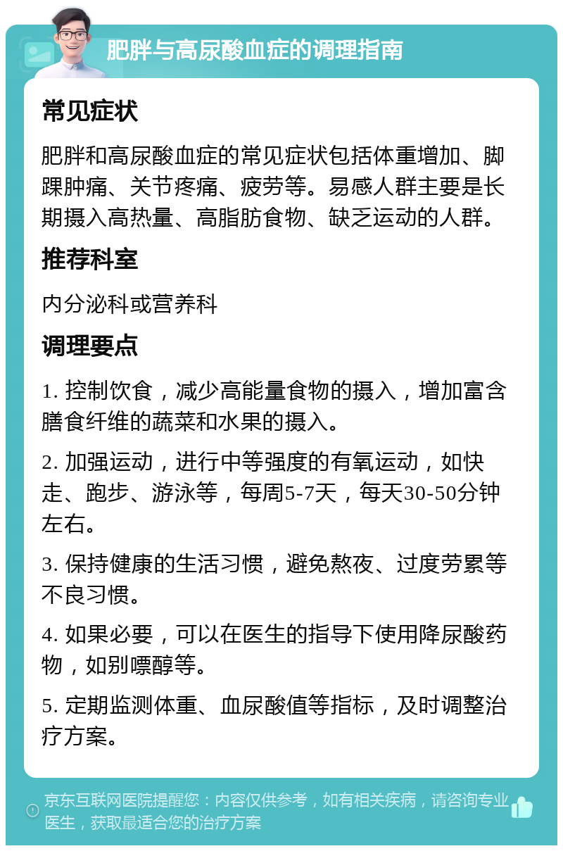 肥胖与高尿酸血症的调理指南 常见症状 肥胖和高尿酸血症的常见症状包括体重增加、脚踝肿痛、关节疼痛、疲劳等。易感人群主要是长期摄入高热量、高脂肪食物、缺乏运动的人群。 推荐科室 内分泌科或营养科 调理要点 1. 控制饮食，减少高能量食物的摄入，增加富含膳食纤维的蔬菜和水果的摄入。 2. 加强运动，进行中等强度的有氧运动，如快走、跑步、游泳等，每周5-7天，每天30-50分钟左右。 3. 保持健康的生活习惯，避免熬夜、过度劳累等不良习惯。 4. 如果必要，可以在医生的指导下使用降尿酸药物，如别嘌醇等。 5. 定期监测体重、血尿酸值等指标，及时调整治疗方案。