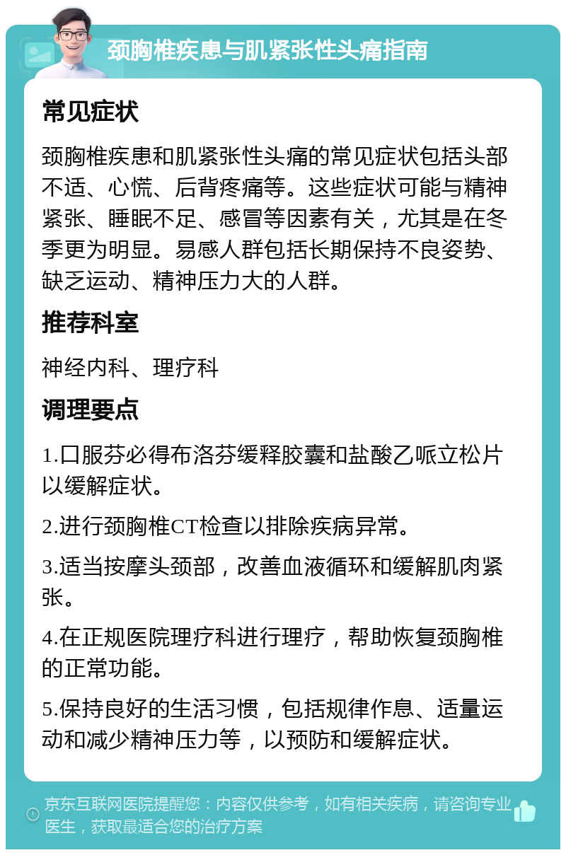 颈胸椎疾患与肌紧张性头痛指南 常见症状 颈胸椎疾患和肌紧张性头痛的常见症状包括头部不适、心慌、后背疼痛等。这些症状可能与精神紧张、睡眠不足、感冒等因素有关，尤其是在冬季更为明显。易感人群包括长期保持不良姿势、缺乏运动、精神压力大的人群。 推荐科室 神经内科、理疗科 调理要点 1.口服芬必得布洛芬缓释胶囊和盐酸乙哌立松片以缓解症状。 2.进行颈胸椎CT检查以排除疾病异常。 3.适当按摩头颈部，改善血液循环和缓解肌肉紧张。 4.在正规医院理疗科进行理疗，帮助恢复颈胸椎的正常功能。 5.保持良好的生活习惯，包括规律作息、适量运动和减少精神压力等，以预防和缓解症状。