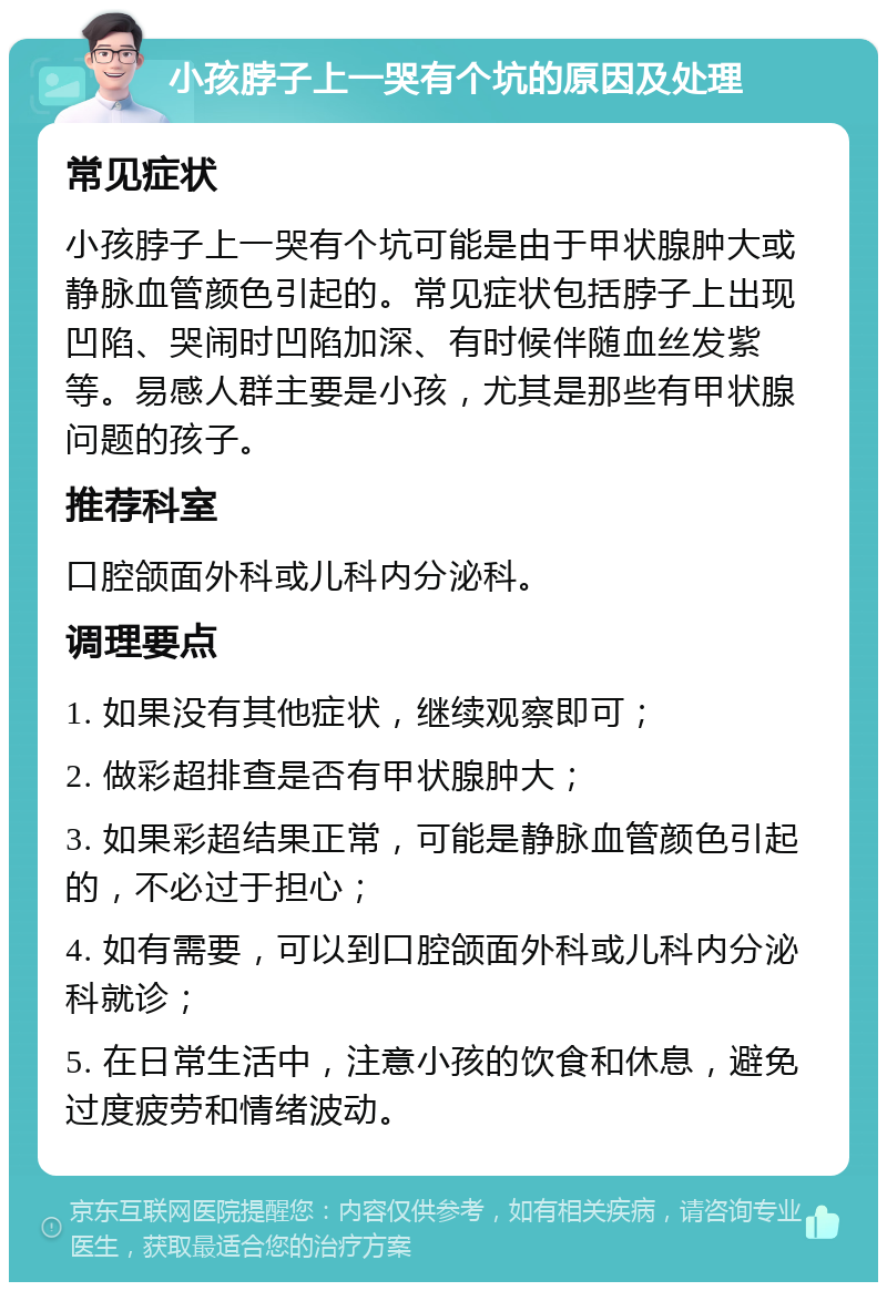 小孩脖子上一哭有个坑的原因及处理 常见症状 小孩脖子上一哭有个坑可能是由于甲状腺肿大或静脉血管颜色引起的。常见症状包括脖子上出现凹陷、哭闹时凹陷加深、有时候伴随血丝发紫等。易感人群主要是小孩，尤其是那些有甲状腺问题的孩子。 推荐科室 口腔颌面外科或儿科内分泌科。 调理要点 1. 如果没有其他症状，继续观察即可； 2. 做彩超排查是否有甲状腺肿大； 3. 如果彩超结果正常，可能是静脉血管颜色引起的，不必过于担心； 4. 如有需要，可以到口腔颌面外科或儿科内分泌科就诊； 5. 在日常生活中，注意小孩的饮食和休息，避免过度疲劳和情绪波动。