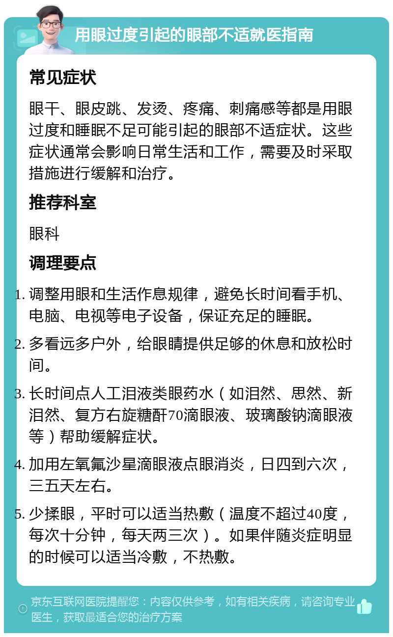 用眼过度引起的眼部不适就医指南 常见症状 眼干、眼皮跳、发烫、疼痛、刺痛感等都是用眼过度和睡眠不足可能引起的眼部不适症状。这些症状通常会影响日常生活和工作，需要及时采取措施进行缓解和治疗。 推荐科室 眼科 调理要点 调整用眼和生活作息规律，避免长时间看手机、电脑、电视等电子设备，保证充足的睡眠。 多看远多户外，给眼睛提供足够的休息和放松时间。 长时间点人工泪液类眼药水（如泪然、思然、新泪然、复方右旋糖酐70滴眼液、玻璃酸钠滴眼液等）帮助缓解症状。 加用左氧氟沙星滴眼液点眼消炎，日四到六次，三五天左右。 少揉眼，平时可以适当热敷（温度不超过40度，每次十分钟，每天两三次）。如果伴随炎症明显的时候可以适当冷敷，不热敷。