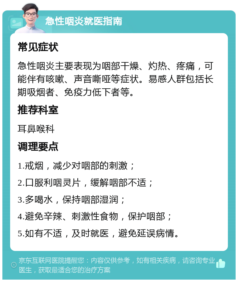 急性咽炎就医指南 常见症状 急性咽炎主要表现为咽部干燥、灼热、疼痛，可能伴有咳嗽、声音嘶哑等症状。易感人群包括长期吸烟者、免疫力低下者等。 推荐科室 耳鼻喉科 调理要点 1.戒烟，减少对咽部的刺激； 2.口服利咽灵片，缓解咽部不适； 3.多喝水，保持咽部湿润； 4.避免辛辣、刺激性食物，保护咽部； 5.如有不适，及时就医，避免延误病情。