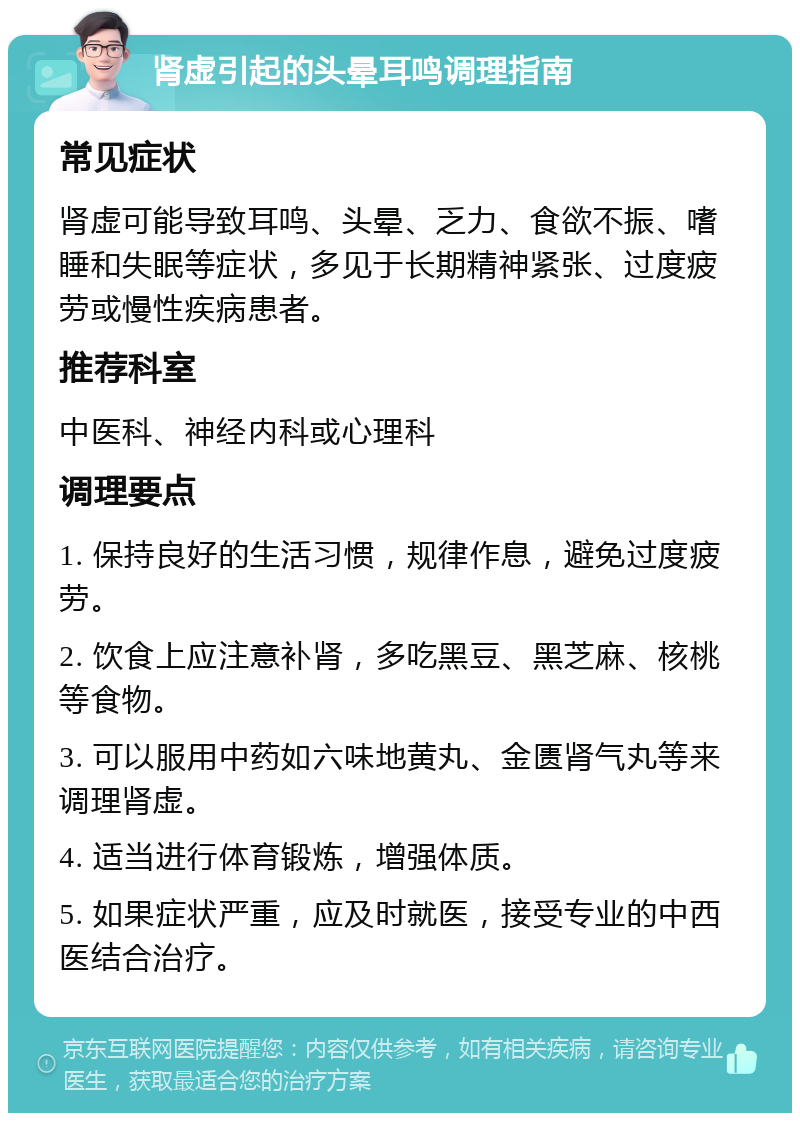 肾虚引起的头晕耳鸣调理指南 常见症状 肾虚可能导致耳鸣、头晕、乏力、食欲不振、嗜睡和失眠等症状，多见于长期精神紧张、过度疲劳或慢性疾病患者。 推荐科室 中医科、神经内科或心理科 调理要点 1. 保持良好的生活习惯，规律作息，避免过度疲劳。 2. 饮食上应注意补肾，多吃黑豆、黑芝麻、核桃等食物。 3. 可以服用中药如六味地黄丸、金匮肾气丸等来调理肾虚。 4. 适当进行体育锻炼，增强体质。 5. 如果症状严重，应及时就医，接受专业的中西医结合治疗。