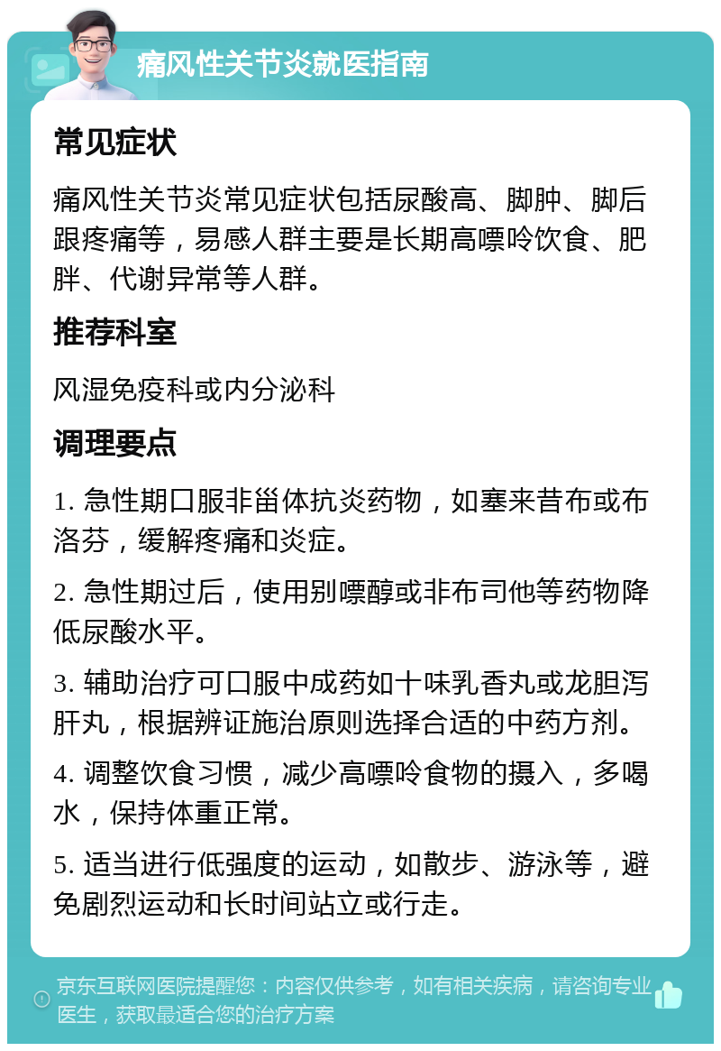 痛风性关节炎就医指南 常见症状 痛风性关节炎常见症状包括尿酸高、脚肿、脚后跟疼痛等，易感人群主要是长期高嘌呤饮食、肥胖、代谢异常等人群。 推荐科室 风湿免疫科或内分泌科 调理要点 1. 急性期口服非甾体抗炎药物，如塞来昔布或布洛芬，缓解疼痛和炎症。 2. 急性期过后，使用别嘌醇或非布司他等药物降低尿酸水平。 3. 辅助治疗可口服中成药如十味乳香丸或龙胆泻肝丸，根据辨证施治原则选择合适的中药方剂。 4. 调整饮食习惯，减少高嘌呤食物的摄入，多喝水，保持体重正常。 5. 适当进行低强度的运动，如散步、游泳等，避免剧烈运动和长时间站立或行走。