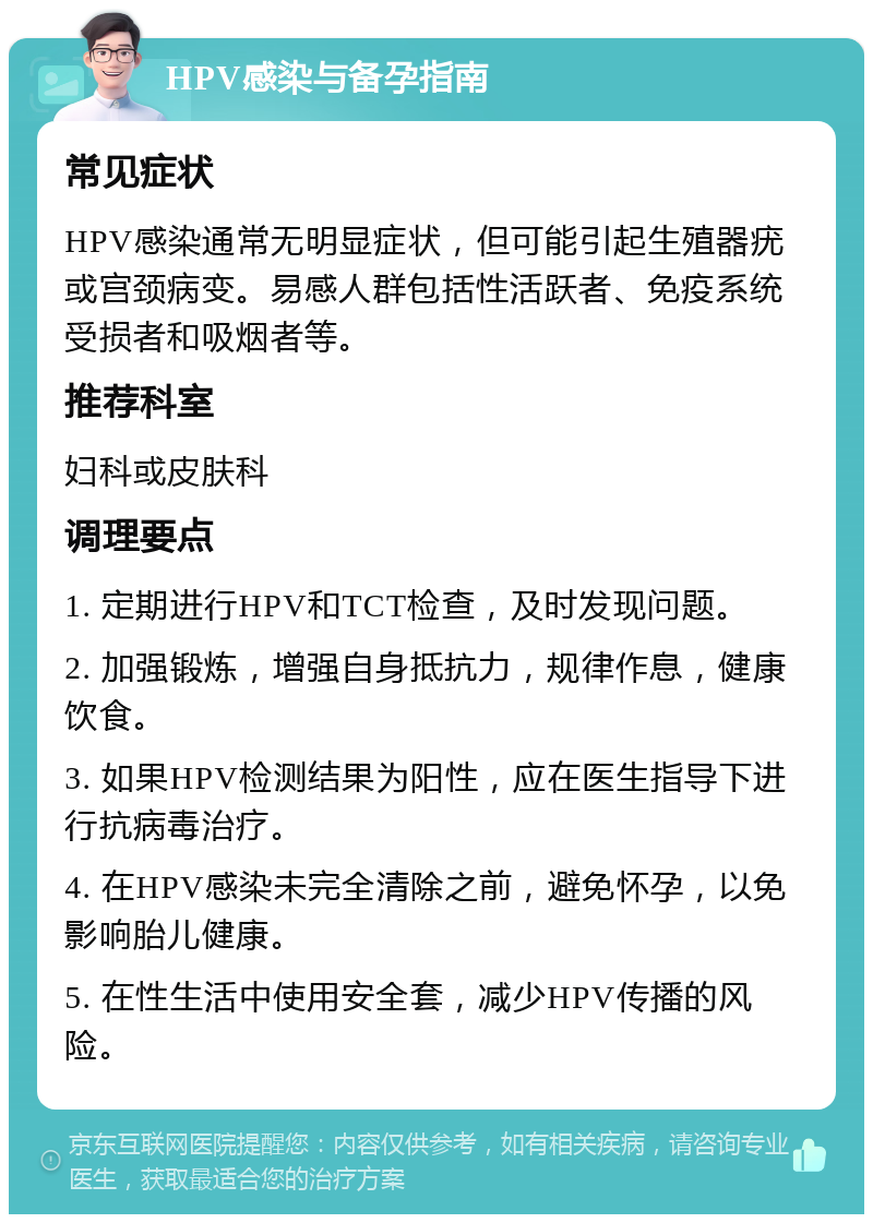 HPV感染与备孕指南 常见症状 HPV感染通常无明显症状，但可能引起生殖器疣或宫颈病变。易感人群包括性活跃者、免疫系统受损者和吸烟者等。 推荐科室 妇科或皮肤科 调理要点 1. 定期进行HPV和TCT检查，及时发现问题。 2. 加强锻炼，增强自身抵抗力，规律作息，健康饮食。 3. 如果HPV检测结果为阳性，应在医生指导下进行抗病毒治疗。 4. 在HPV感染未完全清除之前，避免怀孕，以免影响胎儿健康。 5. 在性生活中使用安全套，减少HPV传播的风险。