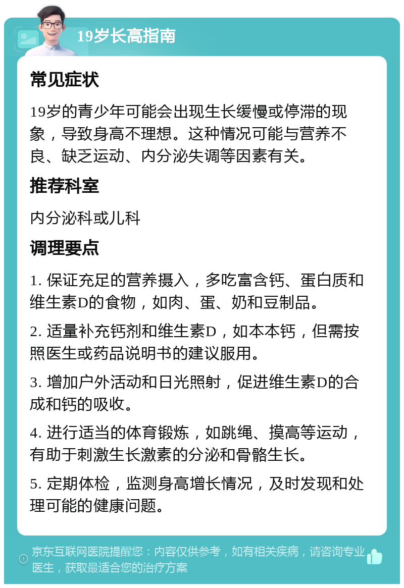 19岁长高指南 常见症状 19岁的青少年可能会出现生长缓慢或停滞的现象，导致身高不理想。这种情况可能与营养不良、缺乏运动、内分泌失调等因素有关。 推荐科室 内分泌科或儿科 调理要点 1. 保证充足的营养摄入，多吃富含钙、蛋白质和维生素D的食物，如肉、蛋、奶和豆制品。 2. 适量补充钙剂和维生素D，如本本钙，但需按照医生或药品说明书的建议服用。 3. 增加户外活动和日光照射，促进维生素D的合成和钙的吸收。 4. 进行适当的体育锻炼，如跳绳、摸高等运动，有助于刺激生长激素的分泌和骨骼生长。 5. 定期体检，监测身高增长情况，及时发现和处理可能的健康问题。