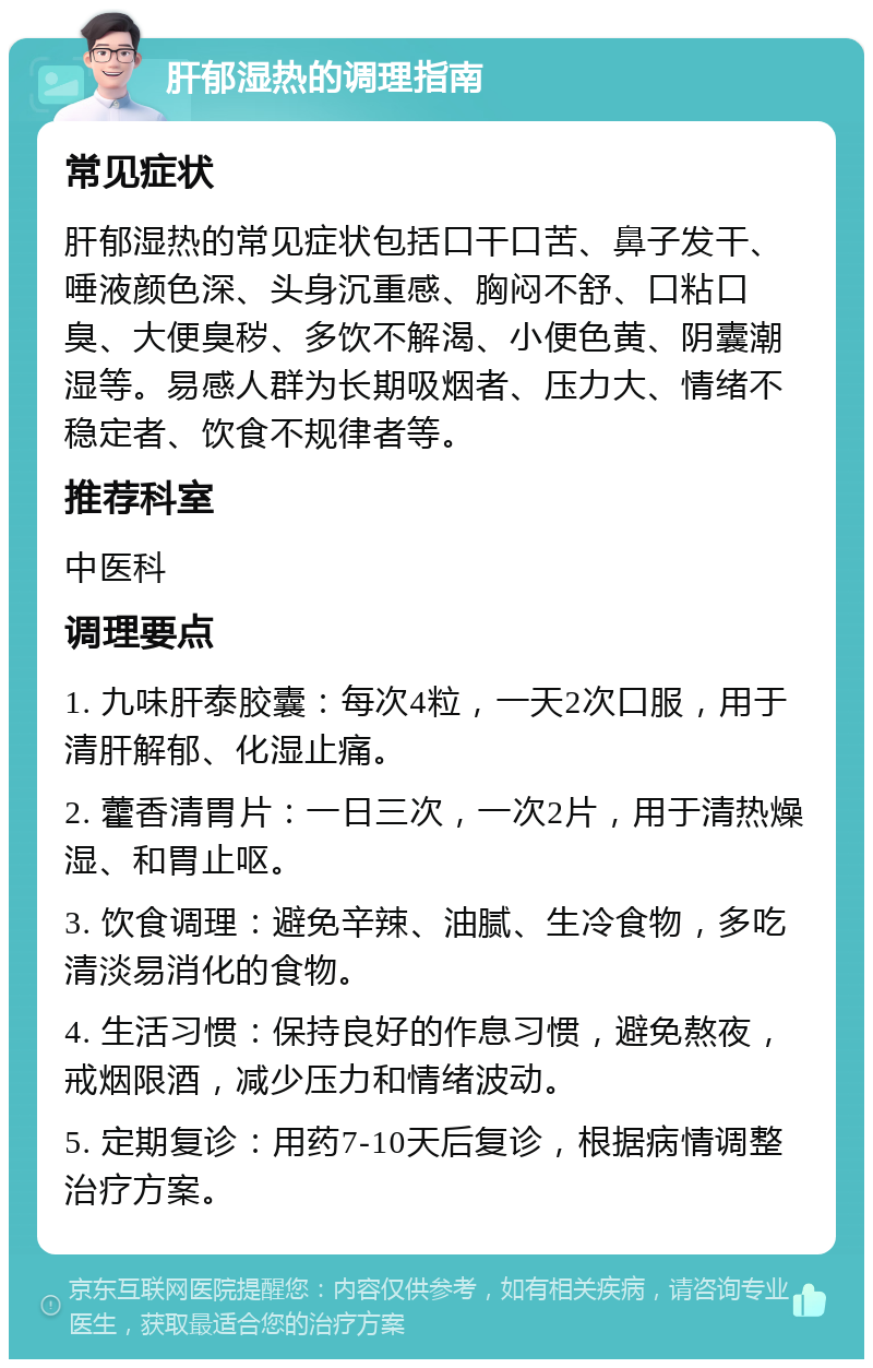 肝郁湿热的调理指南 常见症状 肝郁湿热的常见症状包括口干口苦、鼻子发干、唾液颜色深、头身沉重感、胸闷不舒、口粘口臭、大便臭秽、多饮不解渴、小便色黄、阴囊潮湿等。易感人群为长期吸烟者、压力大、情绪不稳定者、饮食不规律者等。 推荐科室 中医科 调理要点 1. 九味肝泰胶囊：每次4粒，一天2次口服，用于清肝解郁、化湿止痛。 2. 藿香清胃片：一日三次，一次2片，用于清热燥湿、和胃止呕。 3. 饮食调理：避免辛辣、油腻、生冷食物，多吃清淡易消化的食物。 4. 生活习惯：保持良好的作息习惯，避免熬夜，戒烟限酒，减少压力和情绪波动。 5. 定期复诊：用药7-10天后复诊，根据病情调整治疗方案。