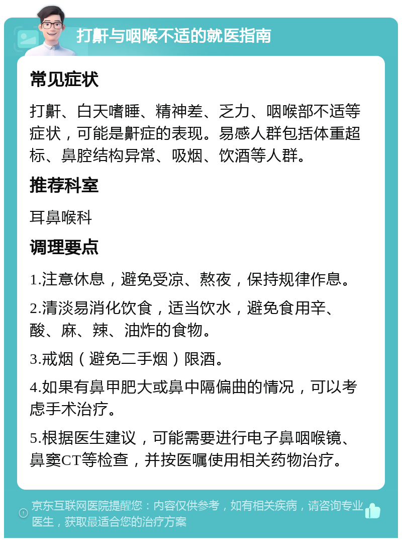 打鼾与咽喉不适的就医指南 常见症状 打鼾、白天嗜睡、精神差、乏力、咽喉部不适等症状，可能是鼾症的表现。易感人群包括体重超标、鼻腔结构异常、吸烟、饮酒等人群。 推荐科室 耳鼻喉科 调理要点 1.注意休息，避免受凉、熬夜，保持规律作息。 2.清淡易消化饮食，适当饮水，避免食用辛、酸、麻、辣、油炸的食物。 3.戒烟（避免二手烟）限酒。 4.如果有鼻甲肥大或鼻中隔偏曲的情况，可以考虑手术治疗。 5.根据医生建议，可能需要进行电子鼻咽喉镜、鼻窦CT等检查，并按医嘱使用相关药物治疗。