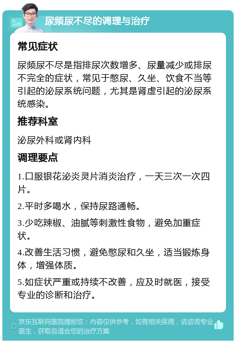 尿频尿不尽的调理与治疗 常见症状 尿频尿不尽是指排尿次数增多、尿量减少或排尿不完全的症状，常见于憋尿、久坐、饮食不当等引起的泌尿系统问题，尤其是肾虚引起的泌尿系统感染。 推荐科室 泌尿外科或肾内科 调理要点 1.口服银花泌炎灵片消炎治疗，一天三次一次四片。 2.平时多喝水，保持尿路通畅。 3.少吃辣椒、油腻等刺激性食物，避免加重症状。 4.改善生活习惯，避免憋尿和久坐，适当锻炼身体，增强体质。 5.如症状严重或持续不改善，应及时就医，接受专业的诊断和治疗。