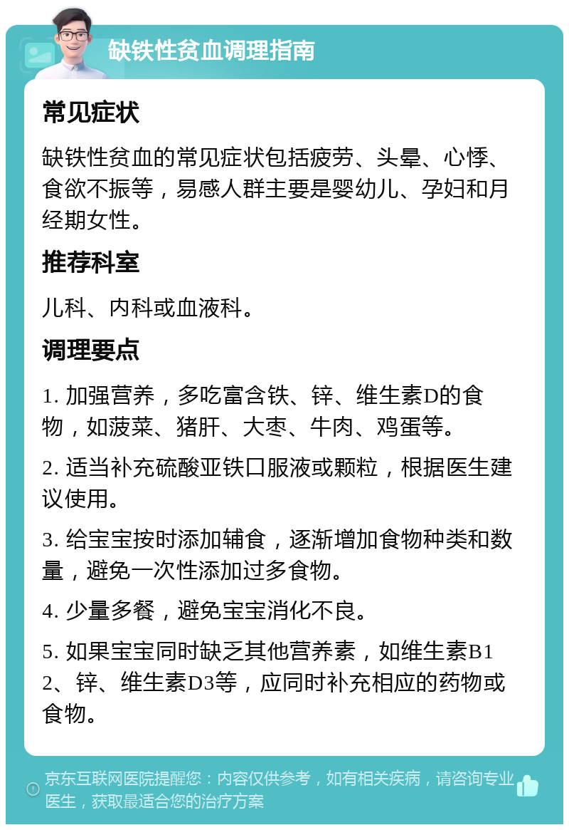 缺铁性贫血调理指南 常见症状 缺铁性贫血的常见症状包括疲劳、头晕、心悸、食欲不振等，易感人群主要是婴幼儿、孕妇和月经期女性。 推荐科室 儿科、内科或血液科。 调理要点 1. 加强营养，多吃富含铁、锌、维生素D的食物，如菠菜、猪肝、大枣、牛肉、鸡蛋等。 2. 适当补充硫酸亚铁口服液或颗粒，根据医生建议使用。 3. 给宝宝按时添加辅食，逐渐增加食物种类和数量，避免一次性添加过多食物。 4. 少量多餐，避免宝宝消化不良。 5. 如果宝宝同时缺乏其他营养素，如维生素B12、锌、维生素D3等，应同时补充相应的药物或食物。