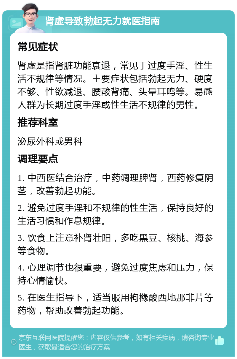 肾虚导致勃起无力就医指南 常见症状 肾虚是指肾脏功能衰退，常见于过度手淫、性生活不规律等情况。主要症状包括勃起无力、硬度不够、性欲减退、腰酸背痛、头晕耳鸣等。易感人群为长期过度手淫或性生活不规律的男性。 推荐科室 泌尿外科或男科 调理要点 1. 中西医结合治疗，中药调理脾肾，西药修复阴茎，改善勃起功能。 2. 避免过度手淫和不规律的性生活，保持良好的生活习惯和作息规律。 3. 饮食上注意补肾壮阳，多吃黑豆、核桃、海参等食物。 4. 心理调节也很重要，避免过度焦虑和压力，保持心情愉快。 5. 在医生指导下，适当服用枸橼酸西地那非片等药物，帮助改善勃起功能。