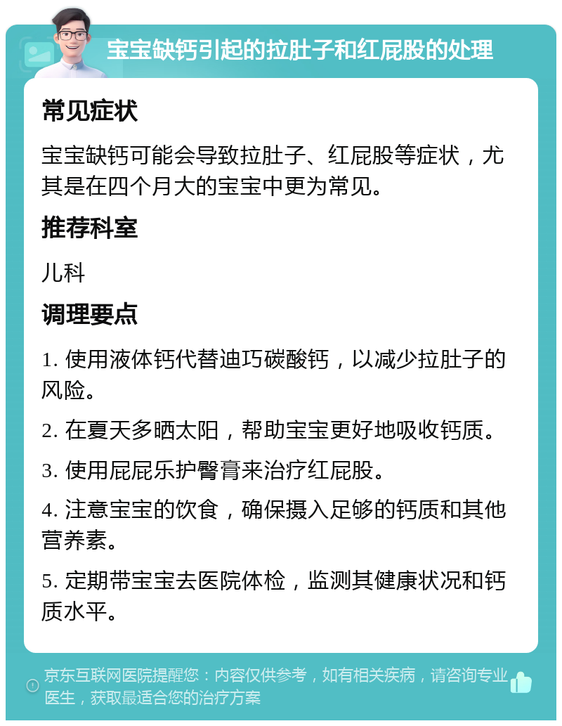 宝宝缺钙引起的拉肚子和红屁股的处理 常见症状 宝宝缺钙可能会导致拉肚子、红屁股等症状，尤其是在四个月大的宝宝中更为常见。 推荐科室 儿科 调理要点 1. 使用液体钙代替迪巧碳酸钙，以减少拉肚子的风险。 2. 在夏天多晒太阳，帮助宝宝更好地吸收钙质。 3. 使用屁屁乐护臀膏来治疗红屁股。 4. 注意宝宝的饮食，确保摄入足够的钙质和其他营养素。 5. 定期带宝宝去医院体检，监测其健康状况和钙质水平。