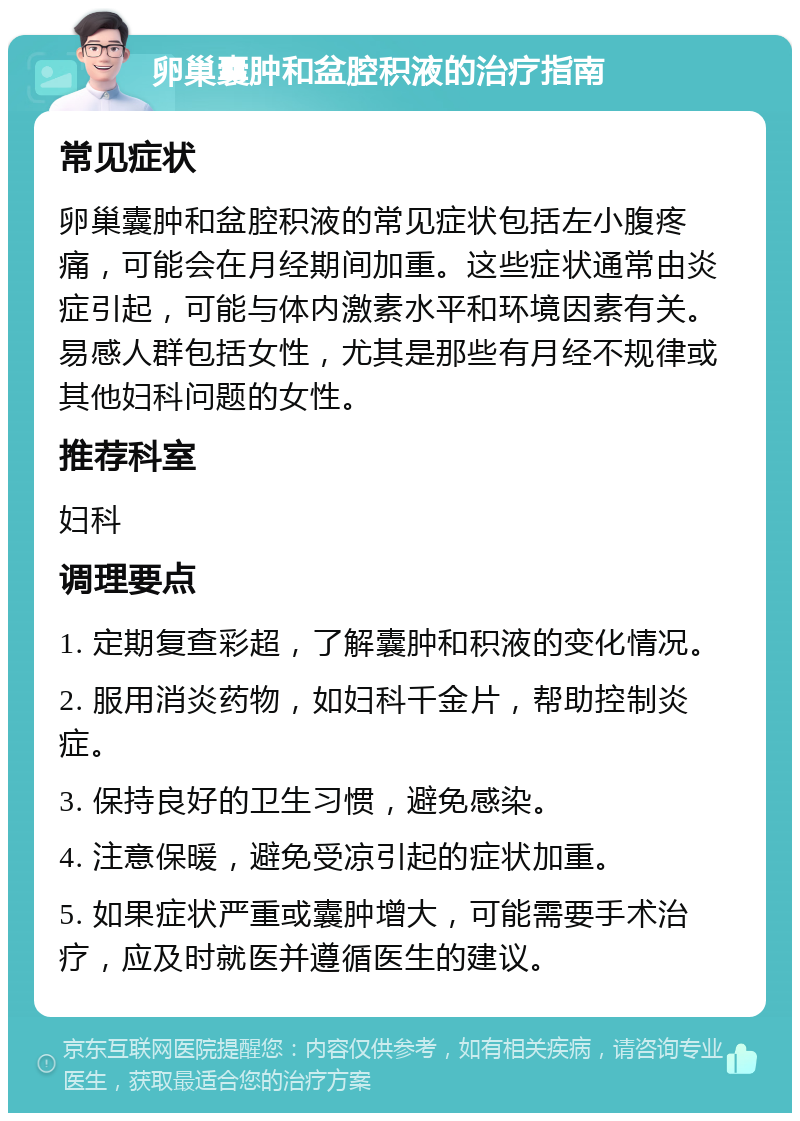 卵巢囊肿和盆腔积液的治疗指南 常见症状 卵巢囊肿和盆腔积液的常见症状包括左小腹疼痛，可能会在月经期间加重。这些症状通常由炎症引起，可能与体内激素水平和环境因素有关。易感人群包括女性，尤其是那些有月经不规律或其他妇科问题的女性。 推荐科室 妇科 调理要点 1. 定期复查彩超，了解囊肿和积液的变化情况。 2. 服用消炎药物，如妇科千金片，帮助控制炎症。 3. 保持良好的卫生习惯，避免感染。 4. 注意保暖，避免受凉引起的症状加重。 5. 如果症状严重或囊肿增大，可能需要手术治疗，应及时就医并遵循医生的建议。