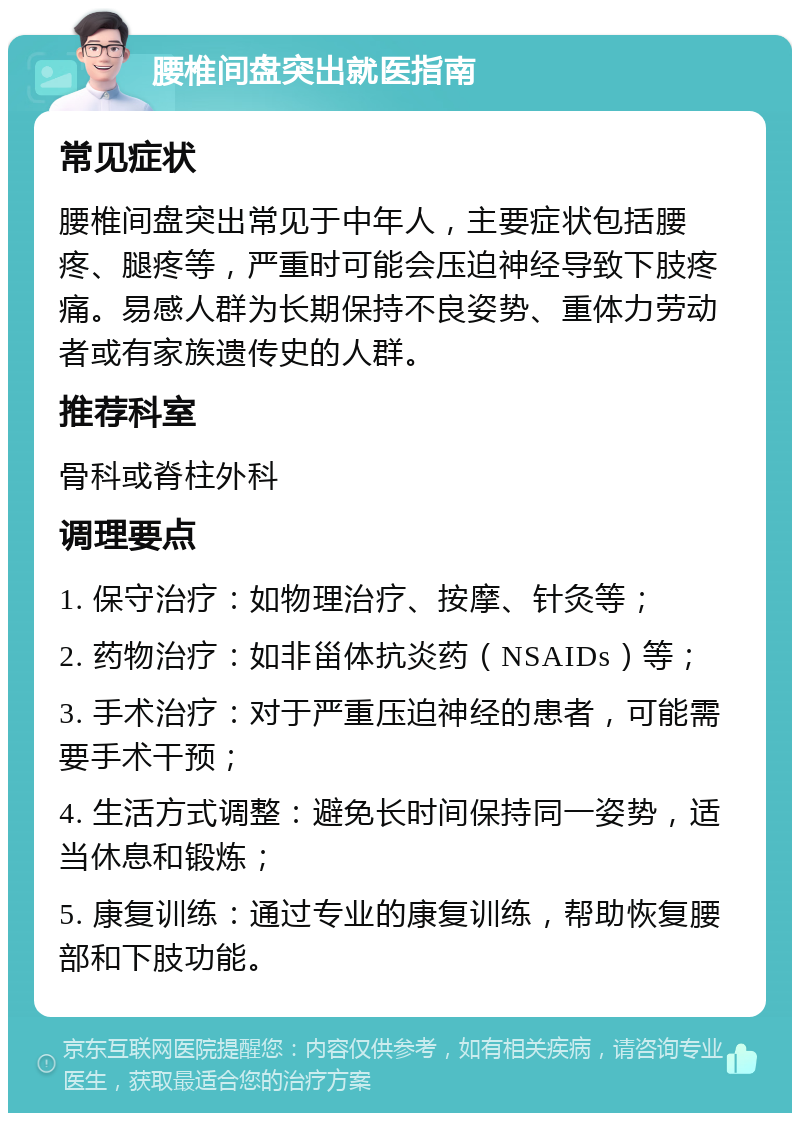 腰椎间盘突出就医指南 常见症状 腰椎间盘突出常见于中年人，主要症状包括腰疼、腿疼等，严重时可能会压迫神经导致下肢疼痛。易感人群为长期保持不良姿势、重体力劳动者或有家族遗传史的人群。 推荐科室 骨科或脊柱外科 调理要点 1. 保守治疗：如物理治疗、按摩、针灸等； 2. 药物治疗：如非甾体抗炎药（NSAIDs）等； 3. 手术治疗：对于严重压迫神经的患者，可能需要手术干预； 4. 生活方式调整：避免长时间保持同一姿势，适当休息和锻炼； 5. 康复训练：通过专业的康复训练，帮助恢复腰部和下肢功能。