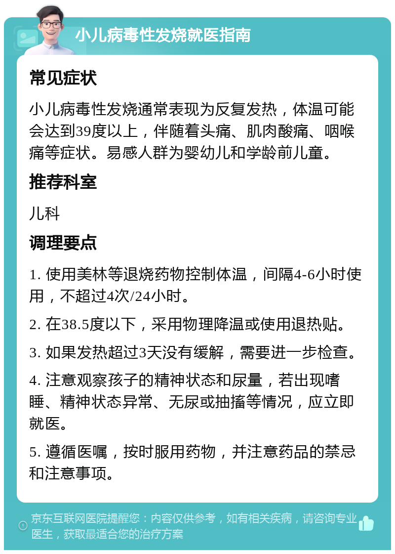 小儿病毒性发烧就医指南 常见症状 小儿病毒性发烧通常表现为反复发热，体温可能会达到39度以上，伴随着头痛、肌肉酸痛、咽喉痛等症状。易感人群为婴幼儿和学龄前儿童。 推荐科室 儿科 调理要点 1. 使用美林等退烧药物控制体温，间隔4-6小时使用，不超过4次/24小时。 2. 在38.5度以下，采用物理降温或使用退热贴。 3. 如果发热超过3天没有缓解，需要进一步检查。 4. 注意观察孩子的精神状态和尿量，若出现嗜睡、精神状态异常、无尿或抽搐等情况，应立即就医。 5. 遵循医嘱，按时服用药物，并注意药品的禁忌和注意事项。