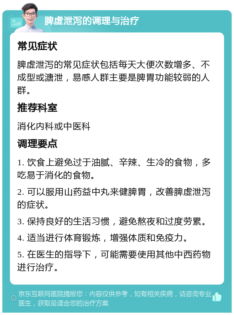 脾虚泄泻的调理与治疗 常见症状 脾虚泄泻的常见症状包括每天大便次数增多、不成型或溏泄，易感人群主要是脾胃功能较弱的人群。 推荐科室 消化内科或中医科 调理要点 1. 饮食上避免过于油腻、辛辣、生冷的食物，多吃易于消化的食物。 2. 可以服用山药益中丸来健脾胃，改善脾虚泄泻的症状。 3. 保持良好的生活习惯，避免熬夜和过度劳累。 4. 适当进行体育锻炼，增强体质和免疫力。 5. 在医生的指导下，可能需要使用其他中西药物进行治疗。