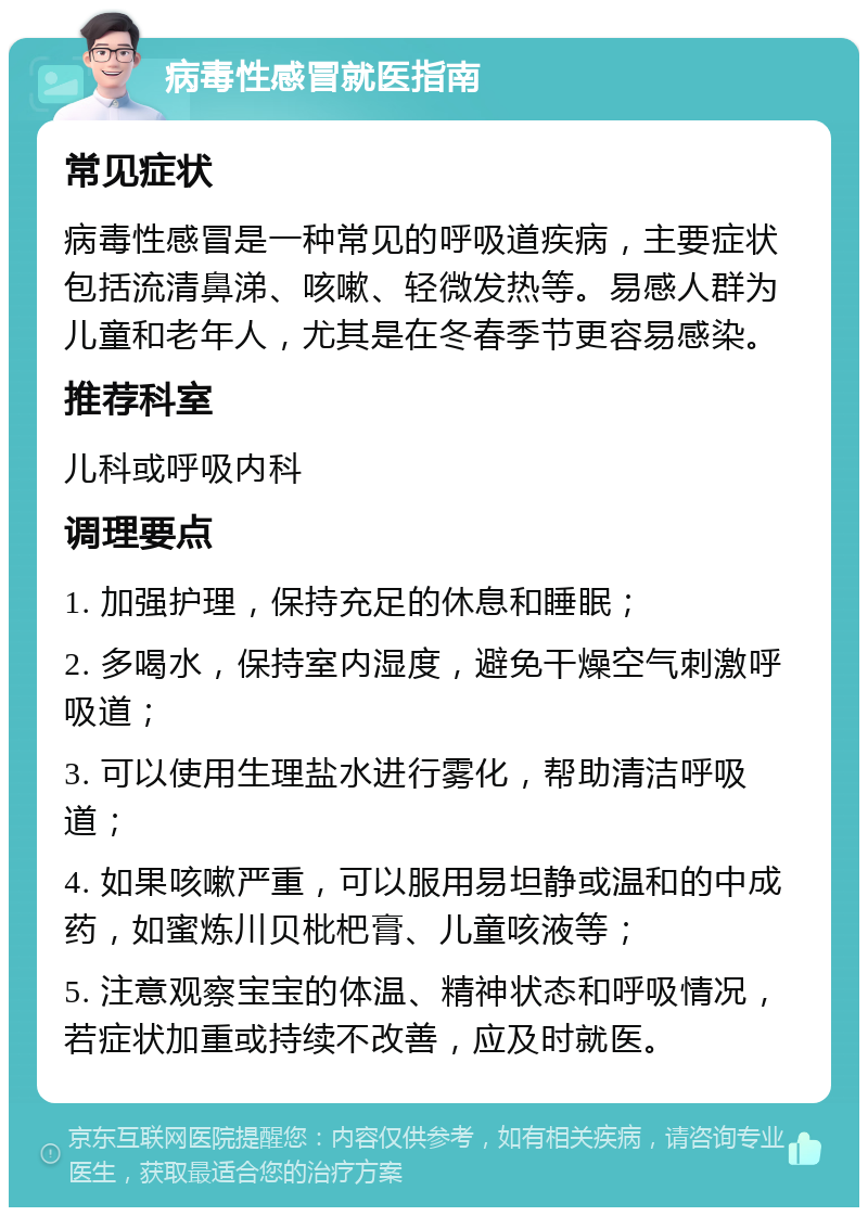 病毒性感冒就医指南 常见症状 病毒性感冒是一种常见的呼吸道疾病，主要症状包括流清鼻涕、咳嗽、轻微发热等。易感人群为儿童和老年人，尤其是在冬春季节更容易感染。 推荐科室 儿科或呼吸内科 调理要点 1. 加强护理，保持充足的休息和睡眠； 2. 多喝水，保持室内湿度，避免干燥空气刺激呼吸道； 3. 可以使用生理盐水进行雾化，帮助清洁呼吸道； 4. 如果咳嗽严重，可以服用易坦静或温和的中成药，如蜜炼川贝枇杷膏、儿童咳液等； 5. 注意观察宝宝的体温、精神状态和呼吸情况，若症状加重或持续不改善，应及时就医。