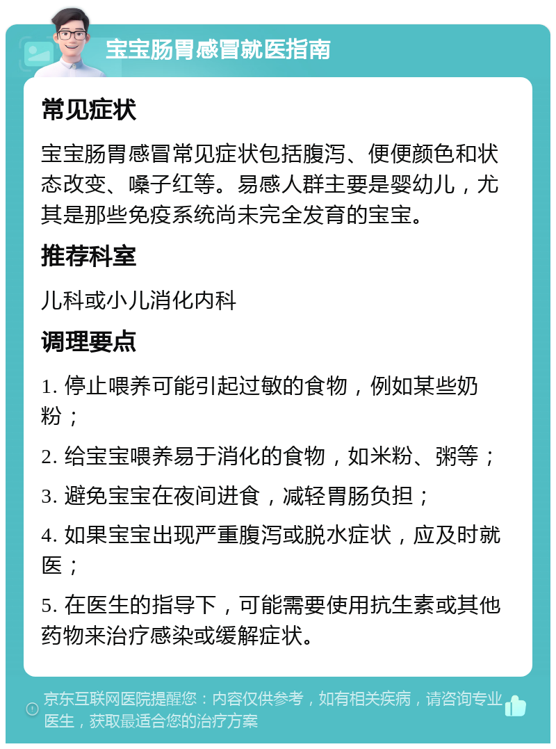 宝宝肠胃感冒就医指南 常见症状 宝宝肠胃感冒常见症状包括腹泻、便便颜色和状态改变、嗓子红等。易感人群主要是婴幼儿，尤其是那些免疫系统尚未完全发育的宝宝。 推荐科室 儿科或小儿消化内科 调理要点 1. 停止喂养可能引起过敏的食物，例如某些奶粉； 2. 给宝宝喂养易于消化的食物，如米粉、粥等； 3. 避免宝宝在夜间进食，减轻胃肠负担； 4. 如果宝宝出现严重腹泻或脱水症状，应及时就医； 5. 在医生的指导下，可能需要使用抗生素或其他药物来治疗感染或缓解症状。