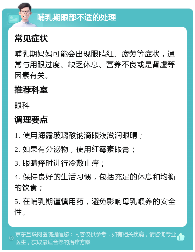 哺乳期眼部不适的处理 常见症状 哺乳期妈妈可能会出现眼睛红、疲劳等症状，通常与用眼过度、缺乏休息、营养不良或是肾虚等因素有关。 推荐科室 眼科 调理要点 1. 使用海露玻璃酸钠滴眼液滋润眼睛； 2. 如果有分泌物，使用红霉素眼膏； 3. 眼睛痒时进行冷敷止痒； 4. 保持良好的生活习惯，包括充足的休息和均衡的饮食； 5. 在哺乳期谨慎用药，避免影响母乳喂养的安全性。