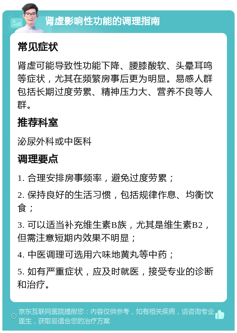 肾虚影响性功能的调理指南 常见症状 肾虚可能导致性功能下降、腰膝酸软、头晕耳鸣等症状，尤其在频繁房事后更为明显。易感人群包括长期过度劳累、精神压力大、营养不良等人群。 推荐科室 泌尿外科或中医科 调理要点 1. 合理安排房事频率，避免过度劳累； 2. 保持良好的生活习惯，包括规律作息、均衡饮食； 3. 可以适当补充维生素B族，尤其是维生素B2，但需注意短期内效果不明显； 4. 中医调理可选用六味地黄丸等中药； 5. 如有严重症状，应及时就医，接受专业的诊断和治疗。