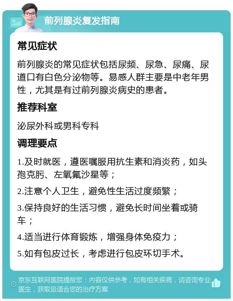 前列腺炎复发指南 常见症状 前列腺炎的常见症状包括尿频、尿急、尿痛、尿道口有白色分泌物等。易感人群主要是中老年男性，尤其是有过前列腺炎病史的患者。 推荐科室 泌尿外科或男科专科 调理要点 1.及时就医，遵医嘱服用抗生素和消炎药，如头孢克肟、左氧氟沙星等； 2.注意个人卫生，避免性生活过度频繁； 3.保持良好的生活习惯，避免长时间坐着或骑车； 4.适当进行体育锻炼，增强身体免疫力； 5.如有包皮过长，考虑进行包皮环切手术。