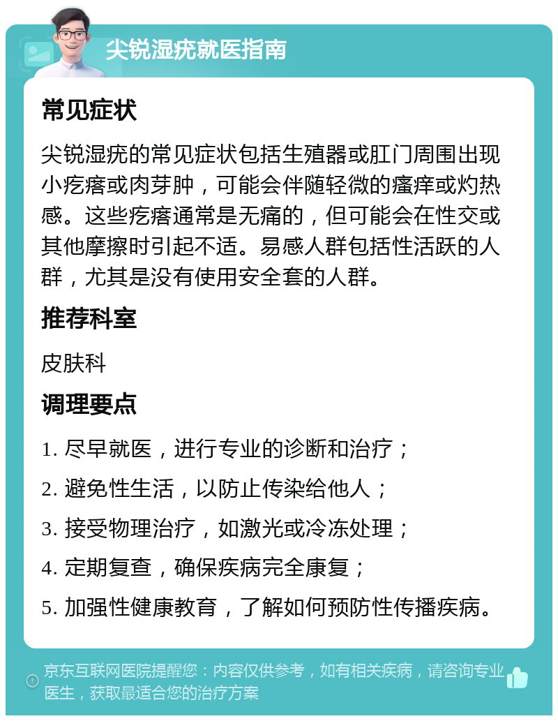 尖锐湿疣就医指南 常见症状 尖锐湿疣的常见症状包括生殖器或肛门周围出现小疙瘩或肉芽肿，可能会伴随轻微的瘙痒或灼热感。这些疙瘩通常是无痛的，但可能会在性交或其他摩擦时引起不适。易感人群包括性活跃的人群，尤其是没有使用安全套的人群。 推荐科室 皮肤科 调理要点 1. 尽早就医，进行专业的诊断和治疗； 2. 避免性生活，以防止传染给他人； 3. 接受物理治疗，如激光或冷冻处理； 4. 定期复查，确保疾病完全康复； 5. 加强性健康教育，了解如何预防性传播疾病。