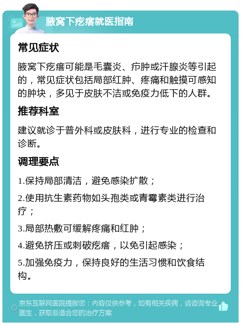 腋窝下疙瘩就医指南 常见症状 腋窝下疙瘩可能是毛囊炎、疖肿或汗腺炎等引起的，常见症状包括局部红肿、疼痛和触摸可感知的肿块，多见于皮肤不洁或免疫力低下的人群。 推荐科室 建议就诊于普外科或皮肤科，进行专业的检查和诊断。 调理要点 1.保持局部清洁，避免感染扩散； 2.使用抗生素药物如头孢类或青霉素类进行治疗； 3.局部热敷可缓解疼痛和红肿； 4.避免挤压或刺破疙瘩，以免引起感染； 5.加强免疫力，保持良好的生活习惯和饮食结构。