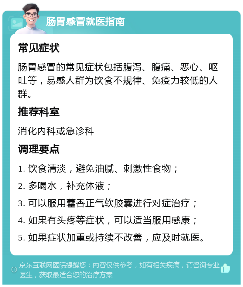 肠胃感冒就医指南 常见症状 肠胃感冒的常见症状包括腹泻、腹痛、恶心、呕吐等，易感人群为饮食不规律、免疫力较低的人群。 推荐科室 消化内科或急诊科 调理要点 1. 饮食清淡，避免油腻、刺激性食物； 2. 多喝水，补充体液； 3. 可以服用藿香正气软胶囊进行对症治疗； 4. 如果有头疼等症状，可以适当服用感康； 5. 如果症状加重或持续不改善，应及时就医。