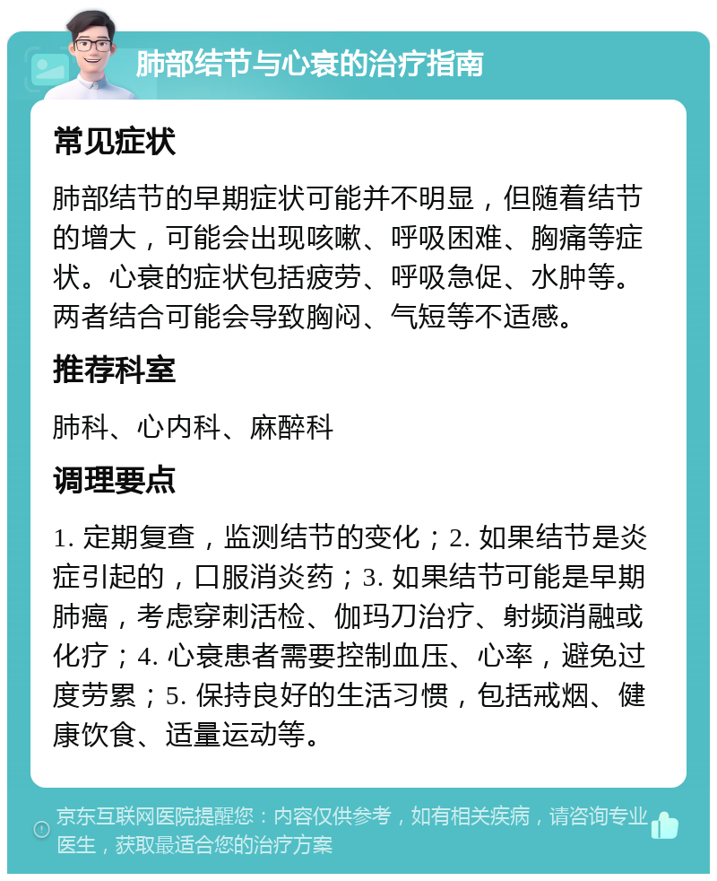 肺部结节与心衰的治疗指南 常见症状 肺部结节的早期症状可能并不明显，但随着结节的增大，可能会出现咳嗽、呼吸困难、胸痛等症状。心衰的症状包括疲劳、呼吸急促、水肿等。两者结合可能会导致胸闷、气短等不适感。 推荐科室 肺科、心内科、麻醉科 调理要点 1. 定期复查，监测结节的变化；2. 如果结节是炎症引起的，口服消炎药；3. 如果结节可能是早期肺癌，考虑穿刺活检、伽玛刀治疗、射频消融或化疗；4. 心衰患者需要控制血压、心率，避免过度劳累；5. 保持良好的生活习惯，包括戒烟、健康饮食、适量运动等。