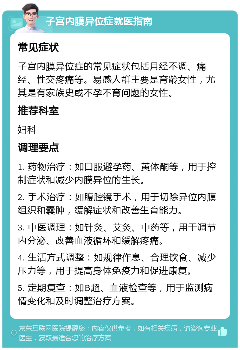 子宫内膜异位症就医指南 常见症状 子宫内膜异位症的常见症状包括月经不调、痛经、性交疼痛等。易感人群主要是育龄女性，尤其是有家族史或不孕不育问题的女性。 推荐科室 妇科 调理要点 1. 药物治疗：如口服避孕药、黄体酮等，用于控制症状和减少内膜异位的生长。 2. 手术治疗：如腹腔镜手术，用于切除异位内膜组织和囊肿，缓解症状和改善生育能力。 3. 中医调理：如针灸、艾灸、中药等，用于调节内分泌、改善血液循环和缓解疼痛。 4. 生活方式调整：如规律作息、合理饮食、减少压力等，用于提高身体免疫力和促进康复。 5. 定期复查：如B超、血液检查等，用于监测病情变化和及时调整治疗方案。