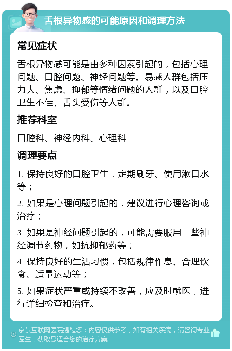 舌根异物感的可能原因和调理方法 常见症状 舌根异物感可能是由多种因素引起的，包括心理问题、口腔问题、神经问题等。易感人群包括压力大、焦虑、抑郁等情绪问题的人群，以及口腔卫生不佳、舌头受伤等人群。 推荐科室 口腔科、神经内科、心理科 调理要点 1. 保持良好的口腔卫生，定期刷牙、使用漱口水等； 2. 如果是心理问题引起的，建议进行心理咨询或治疗； 3. 如果是神经问题引起的，可能需要服用一些神经调节药物，如抗抑郁药等； 4. 保持良好的生活习惯，包括规律作息、合理饮食、适量运动等； 5. 如果症状严重或持续不改善，应及时就医，进行详细检查和治疗。