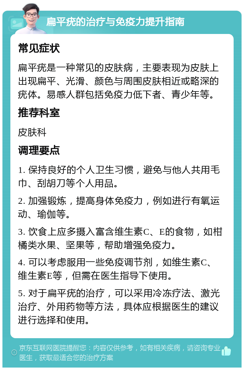 扁平疣的治疗与免疫力提升指南 常见症状 扁平疣是一种常见的皮肤病，主要表现为皮肤上出现扁平、光滑、颜色与周围皮肤相近或略深的疣体。易感人群包括免疫力低下者、青少年等。 推荐科室 皮肤科 调理要点 1. 保持良好的个人卫生习惯，避免与他人共用毛巾、刮胡刀等个人用品。 2. 加强锻炼，提高身体免疫力，例如进行有氧运动、瑜伽等。 3. 饮食上应多摄入富含维生素C、E的食物，如柑橘类水果、坚果等，帮助增强免疫力。 4. 可以考虑服用一些免疫调节剂，如维生素C、维生素E等，但需在医生指导下使用。 5. 对于扁平疣的治疗，可以采用冷冻疗法、激光治疗、外用药物等方法，具体应根据医生的建议进行选择和使用。