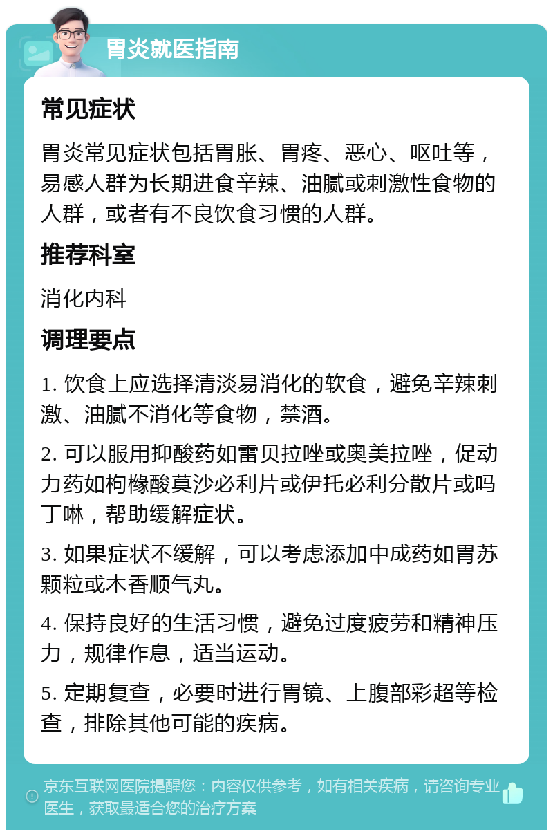 胃炎就医指南 常见症状 胃炎常见症状包括胃胀、胃疼、恶心、呕吐等，易感人群为长期进食辛辣、油腻或刺激性食物的人群，或者有不良饮食习惯的人群。 推荐科室 消化内科 调理要点 1. 饮食上应选择清淡易消化的软食，避免辛辣刺激、油腻不消化等食物，禁酒。 2. 可以服用抑酸药如雷贝拉唑或奥美拉唑，促动力药如枸橼酸莫沙必利片或伊托必利分散片或吗丁啉，帮助缓解症状。 3. 如果症状不缓解，可以考虑添加中成药如胃苏颗粒或木香顺气丸。 4. 保持良好的生活习惯，避免过度疲劳和精神压力，规律作息，适当运动。 5. 定期复查，必要时进行胃镜、上腹部彩超等检查，排除其他可能的疾病。