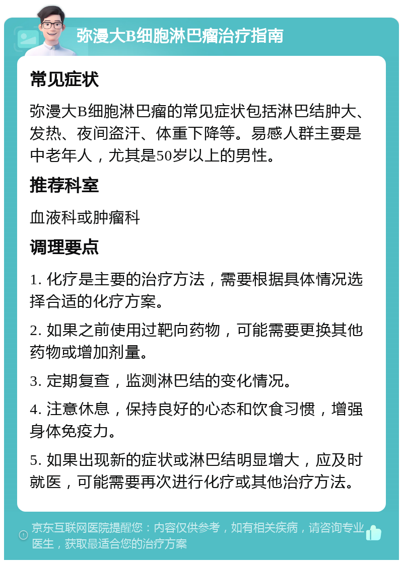 弥漫大B细胞淋巴瘤治疗指南 常见症状 弥漫大B细胞淋巴瘤的常见症状包括淋巴结肿大、发热、夜间盗汗、体重下降等。易感人群主要是中老年人，尤其是50岁以上的男性。 推荐科室 血液科或肿瘤科 调理要点 1. 化疗是主要的治疗方法，需要根据具体情况选择合适的化疗方案。 2. 如果之前使用过靶向药物，可能需要更换其他药物或增加剂量。 3. 定期复查，监测淋巴结的变化情况。 4. 注意休息，保持良好的心态和饮食习惯，增强身体免疫力。 5. 如果出现新的症状或淋巴结明显增大，应及时就医，可能需要再次进行化疗或其他治疗方法。