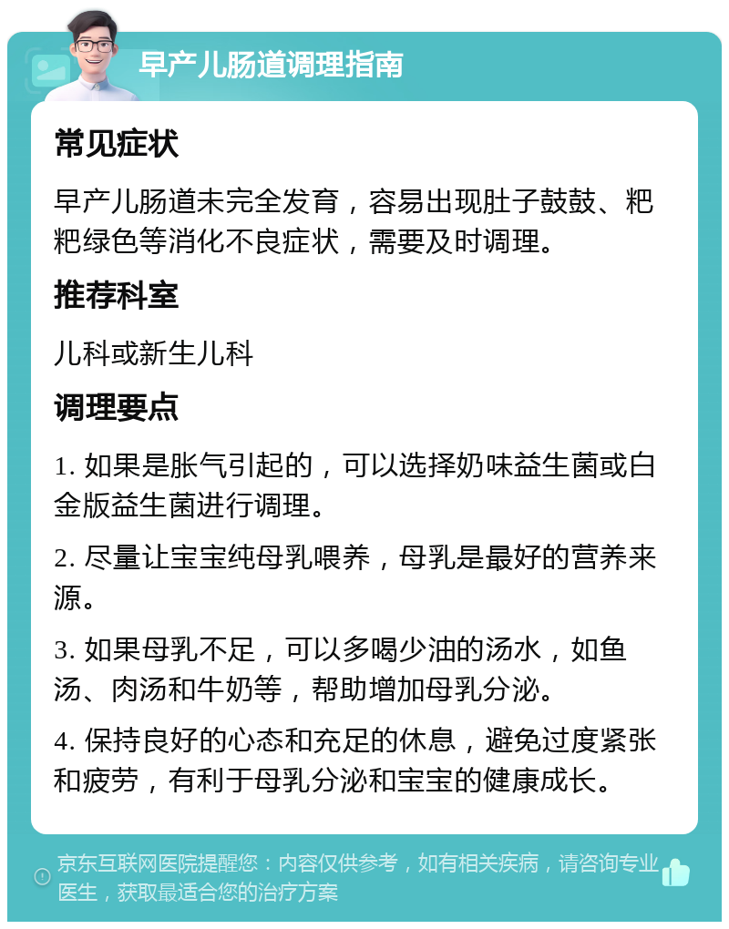 早产儿肠道调理指南 常见症状 早产儿肠道未完全发育，容易出现肚子鼓鼓、粑粑绿色等消化不良症状，需要及时调理。 推荐科室 儿科或新生儿科 调理要点 1. 如果是胀气引起的，可以选择奶味益生菌或白金版益生菌进行调理。 2. 尽量让宝宝纯母乳喂养，母乳是最好的营养来源。 3. 如果母乳不足，可以多喝少油的汤水，如鱼汤、肉汤和牛奶等，帮助增加母乳分泌。 4. 保持良好的心态和充足的休息，避免过度紧张和疲劳，有利于母乳分泌和宝宝的健康成长。