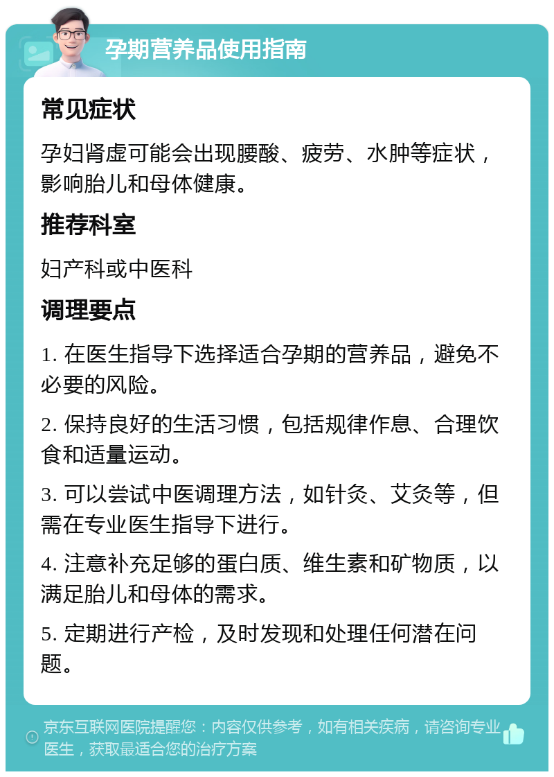 孕期营养品使用指南 常见症状 孕妇肾虚可能会出现腰酸、疲劳、水肿等症状，影响胎儿和母体健康。 推荐科室 妇产科或中医科 调理要点 1. 在医生指导下选择适合孕期的营养品，避免不必要的风险。 2. 保持良好的生活习惯，包括规律作息、合理饮食和适量运动。 3. 可以尝试中医调理方法，如针灸、艾灸等，但需在专业医生指导下进行。 4. 注意补充足够的蛋白质、维生素和矿物质，以满足胎儿和母体的需求。 5. 定期进行产检，及时发现和处理任何潜在问题。