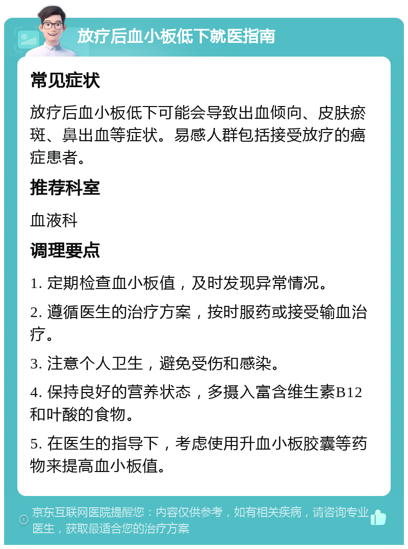 放疗后血小板低下就医指南 常见症状 放疗后血小板低下可能会导致出血倾向、皮肤瘀斑、鼻出血等症状。易感人群包括接受放疗的癌症患者。 推荐科室 血液科 调理要点 1. 定期检查血小板值，及时发现异常情况。 2. 遵循医生的治疗方案，按时服药或接受输血治疗。 3. 注意个人卫生，避免受伤和感染。 4. 保持良好的营养状态，多摄入富含维生素B12和叶酸的食物。 5. 在医生的指导下，考虑使用升血小板胶囊等药物来提高血小板值。