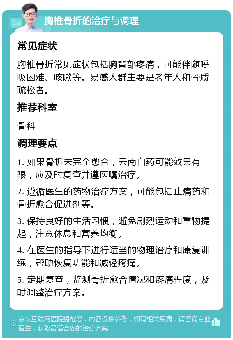 胸椎骨折的治疗与调理 常见症状 胸椎骨折常见症状包括胸背部疼痛，可能伴随呼吸困难、咳嗽等。易感人群主要是老年人和骨质疏松者。 推荐科室 骨科 调理要点 1. 如果骨折未完全愈合，云南白药可能效果有限，应及时复查并遵医嘱治疗。 2. 遵循医生的药物治疗方案，可能包括止痛药和骨折愈合促进剂等。 3. 保持良好的生活习惯，避免剧烈运动和重物提起，注意休息和营养均衡。 4. 在医生的指导下进行适当的物理治疗和康复训练，帮助恢复功能和减轻疼痛。 5. 定期复查，监测骨折愈合情况和疼痛程度，及时调整治疗方案。