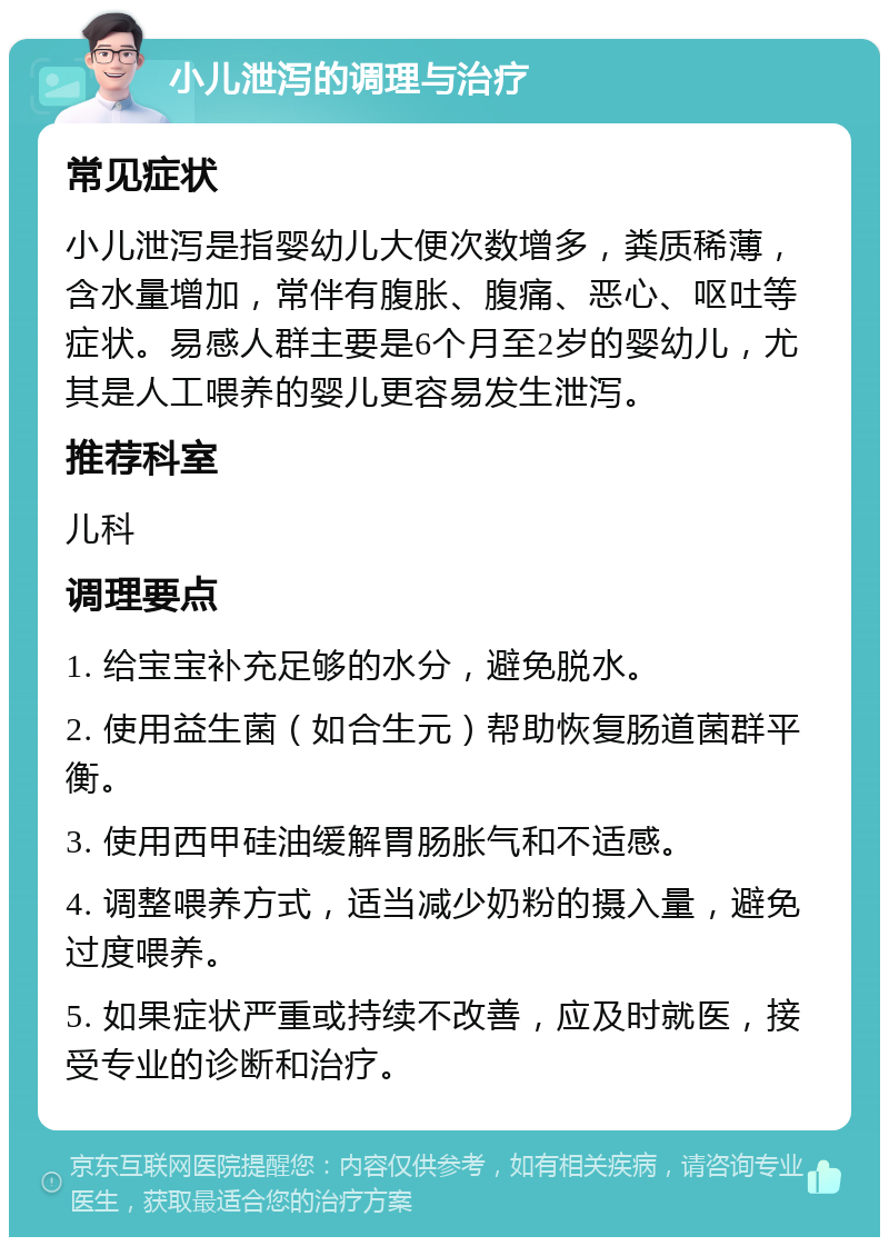 小儿泄泻的调理与治疗 常见症状 小儿泄泻是指婴幼儿大便次数增多，粪质稀薄，含水量增加，常伴有腹胀、腹痛、恶心、呕吐等症状。易感人群主要是6个月至2岁的婴幼儿，尤其是人工喂养的婴儿更容易发生泄泻。 推荐科室 儿科 调理要点 1. 给宝宝补充足够的水分，避免脱水。 2. 使用益生菌（如合生元）帮助恢复肠道菌群平衡。 3. 使用西甲硅油缓解胃肠胀气和不适感。 4. 调整喂养方式，适当减少奶粉的摄入量，避免过度喂养。 5. 如果症状严重或持续不改善，应及时就医，接受专业的诊断和治疗。