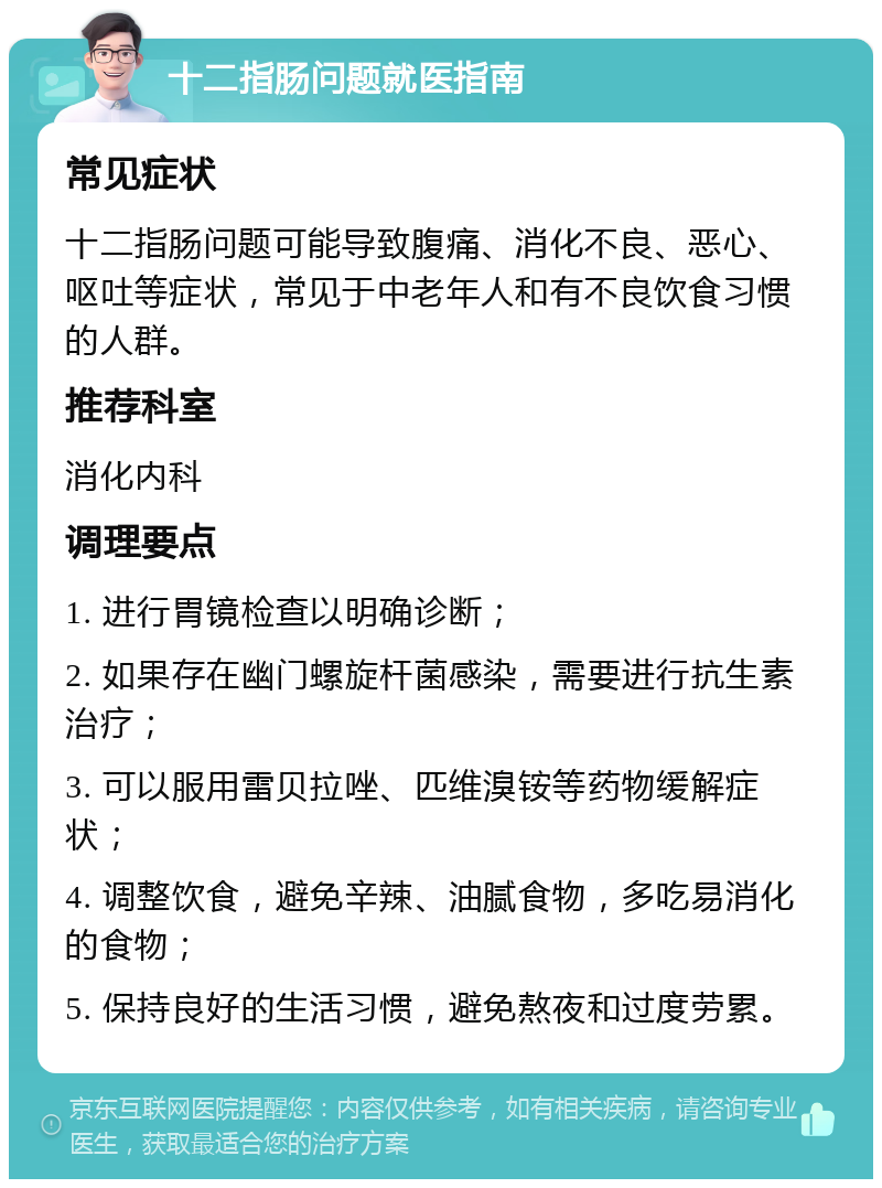 十二指肠问题就医指南 常见症状 十二指肠问题可能导致腹痛、消化不良、恶心、呕吐等症状，常见于中老年人和有不良饮食习惯的人群。 推荐科室 消化内科 调理要点 1. 进行胃镜检查以明确诊断； 2. 如果存在幽门螺旋杆菌感染，需要进行抗生素治疗； 3. 可以服用雷贝拉唑、匹维溴铵等药物缓解症状； 4. 调整饮食，避免辛辣、油腻食物，多吃易消化的食物； 5. 保持良好的生活习惯，避免熬夜和过度劳累。