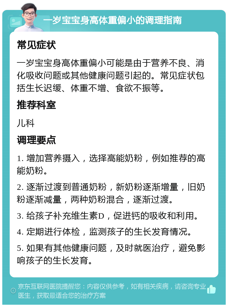 一岁宝宝身高体重偏小的调理指南 常见症状 一岁宝宝身高体重偏小可能是由于营养不良、消化吸收问题或其他健康问题引起的。常见症状包括生长迟缓、体重不增、食欲不振等。 推荐科室 儿科 调理要点 1. 增加营养摄入，选择高能奶粉，例如推荐的高能奶粉。 2. 逐渐过渡到普通奶粉，新奶粉逐渐增量，旧奶粉逐渐减量，两种奶粉混合，逐渐过渡。 3. 给孩子补充维生素D，促进钙的吸收和利用。 4. 定期进行体检，监测孩子的生长发育情况。 5. 如果有其他健康问题，及时就医治疗，避免影响孩子的生长发育。