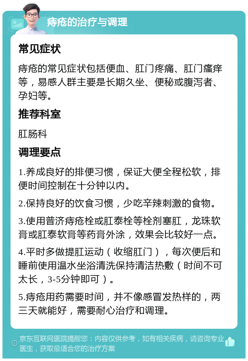 痔疮的治疗与调理 常见症状 痔疮的常见症状包括便血、肛门疼痛、肛门瘙痒等，易感人群主要是长期久坐、便秘或腹泻者、孕妇等。 推荐科室 肛肠科 调理要点 1.养成良好的排便习惯，保证大便全程松软，排便时间控制在十分钟以内。 2.保持良好的饮食习惯，少吃辛辣刺激的食物。 3.使用普济痔疮栓或肛泰栓等栓剂塞肛，龙珠软膏或肛泰软膏等药膏外涂，效果会比较好一点。 4.平时多做提肛运动（收缩肛门），每次便后和睡前使用温水坐浴清洗保持清洁热敷（时间不可太长，3-5分钟即可）。 5.痔疮用药需要时间，并不像感冒发热样的，两三天就能好，需要耐心治疗和调理。