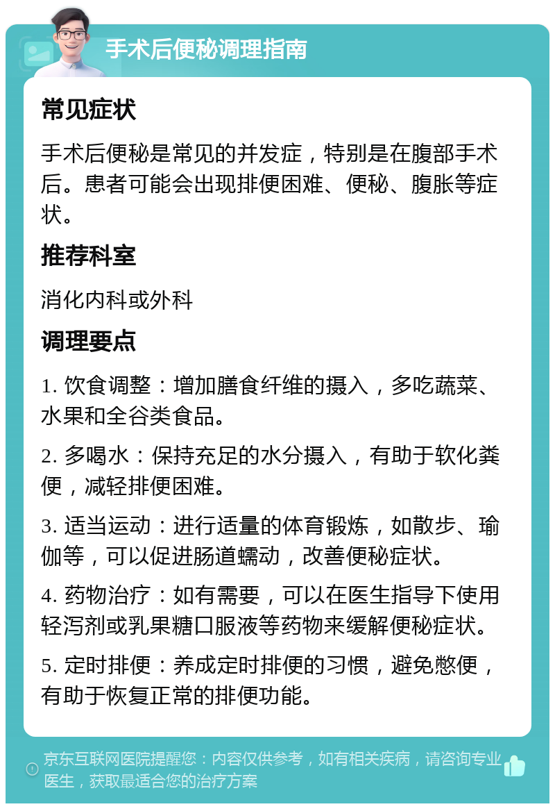 手术后便秘调理指南 常见症状 手术后便秘是常见的并发症，特别是在腹部手术后。患者可能会出现排便困难、便秘、腹胀等症状。 推荐科室 消化内科或外科 调理要点 1. 饮食调整：增加膳食纤维的摄入，多吃蔬菜、水果和全谷类食品。 2. 多喝水：保持充足的水分摄入，有助于软化粪便，减轻排便困难。 3. 适当运动：进行适量的体育锻炼，如散步、瑜伽等，可以促进肠道蠕动，改善便秘症状。 4. 药物治疗：如有需要，可以在医生指导下使用轻泻剂或乳果糖口服液等药物来缓解便秘症状。 5. 定时排便：养成定时排便的习惯，避免憋便，有助于恢复正常的排便功能。