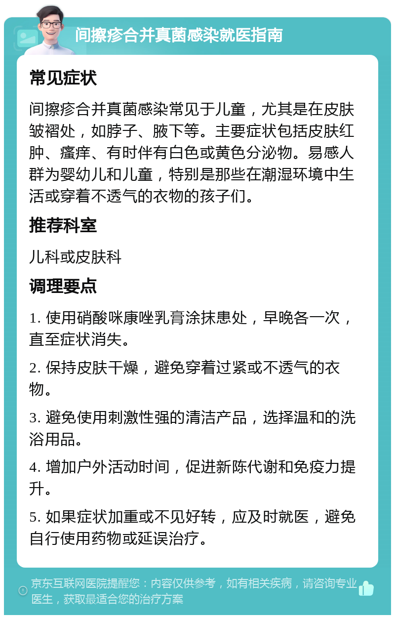 间擦疹合并真菌感染就医指南 常见症状 间擦疹合并真菌感染常见于儿童，尤其是在皮肤皱褶处，如脖子、腋下等。主要症状包括皮肤红肿、瘙痒、有时伴有白色或黄色分泌物。易感人群为婴幼儿和儿童，特别是那些在潮湿环境中生活或穿着不透气的衣物的孩子们。 推荐科室 儿科或皮肤科 调理要点 1. 使用硝酸咪康唑乳膏涂抹患处，早晚各一次，直至症状消失。 2. 保持皮肤干燥，避免穿着过紧或不透气的衣物。 3. 避免使用刺激性强的清洁产品，选择温和的洗浴用品。 4. 增加户外活动时间，促进新陈代谢和免疫力提升。 5. 如果症状加重或不见好转，应及时就医，避免自行使用药物或延误治疗。